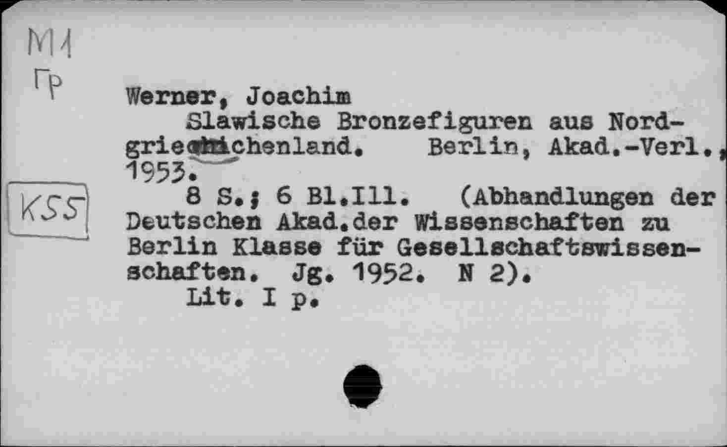 ﻿|YH ГР
К5У
Werner, Joachim
Slawische Bronzefiguren aus Nord-grieeteichenland. Berlin, Akad.-Verl, 1953? "
8 S.j 6 Bl.Ill. (Abhandlungen der Deutschen Akad.der Wissenschaften zu Berlin Klasse für Gesellschaftswissenschaften, Jg. 1952. N2).
Lit. I p.